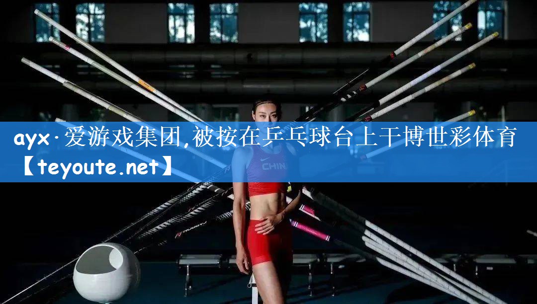 ayx·爱游戏集团,被按在乒乓球台上干博世彩体育