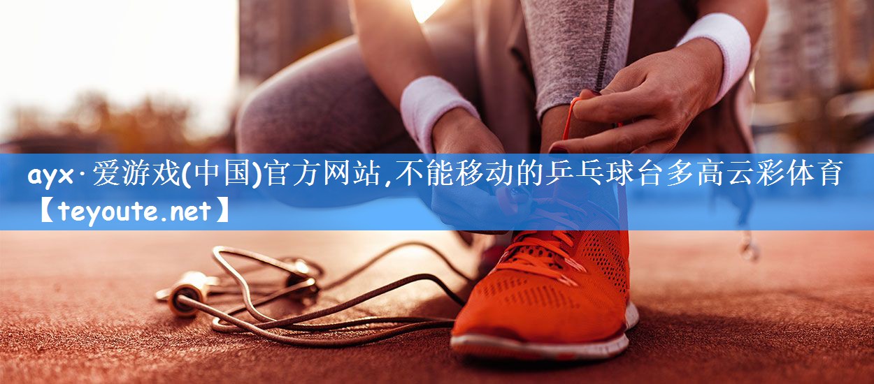 ayx·爱游戏(中国)官方网站,不能移动的乒乓球台多高云彩体育