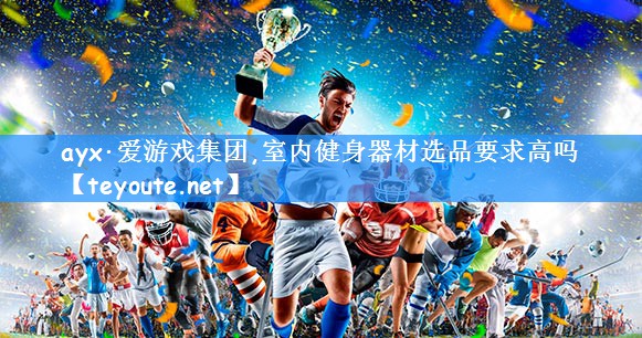<strong>ayx·爱游戏集团,室内健身器材选品要求高吗</strong>